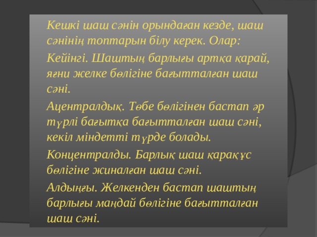   Кешкі шаш сәнін орындаған кезде, шаш сәнінің топтарын білу керек. Олар:   Кейінгі. Шаштың барлығы артқа қарай, яғни желке бөлігіне бағытталған шаш сәні.   Ацентралдық. Төбе бөлігінен бастап әр түрлі бағытқа бағытталған шаш сәні, кекіл міндетті түрде болады.   Концентралды. Барлық шаш қарақұс бөлігіне жиналған шаш сәні.   Алдыңғы. Желкенден бастап шаштың барлығы маңдай бөлігіне бағытталған шаш сәні.  