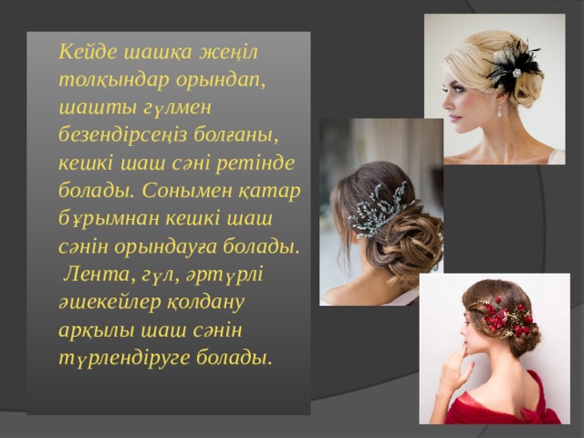  Кейде шашқа жеңіл толқындар орындап, шашты гүлмен безендірсеңіз болғаны, кешкі шаш сәні ретінде болады. Сонымен қатар бұрымнан кешкі шаш сәнін орындауға болады. Лента, гүл, әртүрлі әшекейлер қолдану арқылы шаш сәнін түрлендіруге болады.  