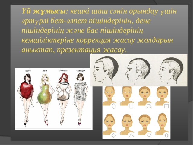  Үй жұмысы : кешкі шаш сәнін орындау үшін әртүрлі бет-әлпет пішіндерінің, дене пішіндерінің және бас пішіндерінің кемшіліктеріне коррекция жасау жолдарын анықтап, презентация жасау. 
