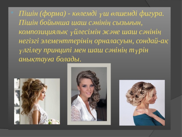 Пішін (форма) - көлемді үш өлшемді фигура. Пішін бойынша шаш сәнінің сызығын, композициялық үйлесімін және шаш сәнінің негізгі элементтерінің орналасуын, сондай-ақ үлгілеу принципі мен шаш сәнінің түрін анықтауға болады.  