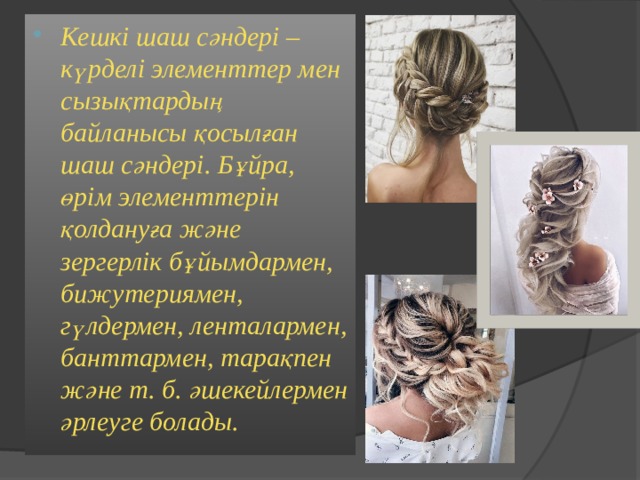 Кешкі шаш сәндері – күрделі элементтер мен сызықтардың байланысы қосылған шаш сәндері. Бұйра, өрім элементтерін қолдануға және зергерлік бұйымдармен, бижутериямен, гүлдермен, ленталармен, банттармен, тарақпен және т. б. әшекейлермен әрлеуге болады.  