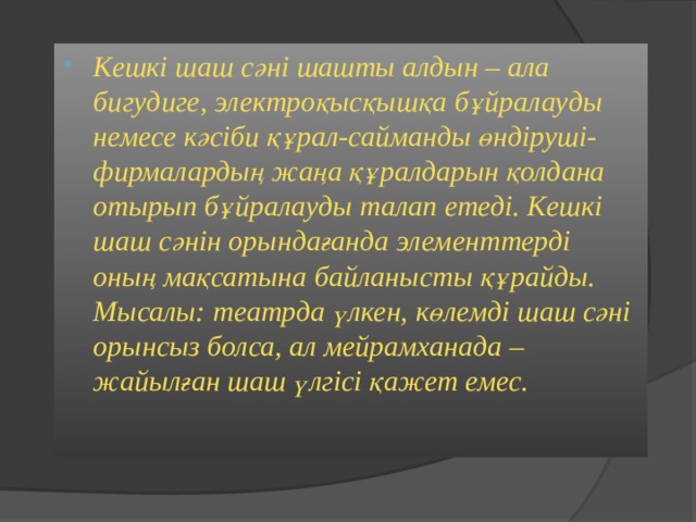 Кешкі шаш сәні шашты алдын – ала бигудиге, электроқысқышқа бұйралауды немесе кәсіби құрал-сайманды өндіруші-фирмалардың жаңа құралдарын қолдана отырып бұйралауды талап етеді. Кешкі шаш сәнін орындағанда элементтерді оның мақсатына байланысты құрайды. Мысалы: театрда үлкен, көлемді шаш сәні орынсыз болса, ал мейрамханада – жайылған шаш үлгісі қажет емес. 