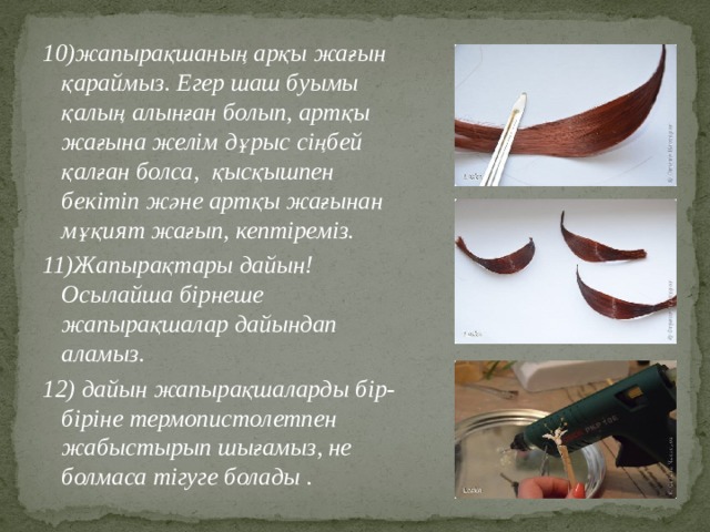 10)жапырақшаның арқы жағын қараймыз. Егер шаш буымы қалың алынған болып, артқы жағына желім дұрыс сіңбей қалған болса, қысқышпен бекітіп және артқы жағынан мұқият жағып, кептіреміз. 11)Жапырақтары дайын! Осылайша бірнеше жапырақшалар дайындап аламыз. 12) дайын жапырақшаларды бір-біріне термопистолетпен жабыстырып шығамыз, не болмаса тігуге болады . 