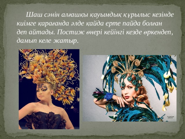  Шаш сәнін алғашқы қауымдық құрылыс кезінде киімге қарағанда әлде қайда ерте пайда болған деп айтады. Постиж өнері кейінгі кезде өркендеп, дамып келе жатыр. 