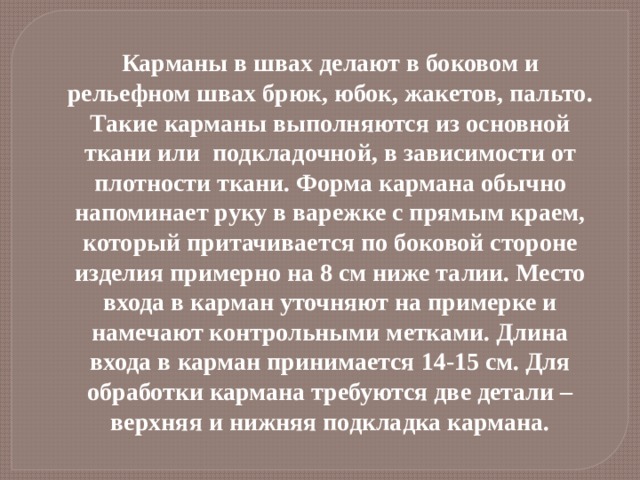Карманы в швах делают в боковом и рельефном швах брюк, юбок, жакетов, пальто. Такие карманы выполняются из основной ткани или подкладочной, в зависимости от плотности ткани. Форма кармана обычно напоминает руку в варежке с прямым краем, который притачивается по боковой стороне изделия примерно на 8 см ниже талии. Место входа в карман уточняют на примерке и намечают контрольными метками. Длина входа в карман принимается 14-15 см. Для обработки кармана требуются две детали – верхняя и нижняя подкладка кармана.   