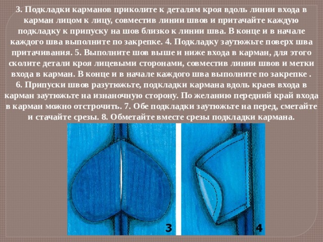 3. Подкладки карманов приколите к деталям кроя вдоль линии входа в карман лицом к лицу, совместив линии швов и притачайте каждую подкладку к припуску на шов близко к линии шва. В конце и в начале каждого шва выполните по закрепке. 4. Подкладку заутюжьте поверх шва притачивания. 5. Выполните шов выше и ниже входа в карман, для этого сколите детали кроя лицевыми сторонами, совместив линии швов и метки входа в карман. В конце и в начале каждого шва выполните по закрепке . 6. Припуски швов разутюжьте, подкладки кармана вдоль краев входа в карман заутюжьте на изнаночную сторону. По желанию передний край входа в карман можно отстрочить. 7. Обе подкладки заутюжьте на перед, сметайте и стачайте срезы. 8. Обметайте вместе срезы подкладки кармана.   