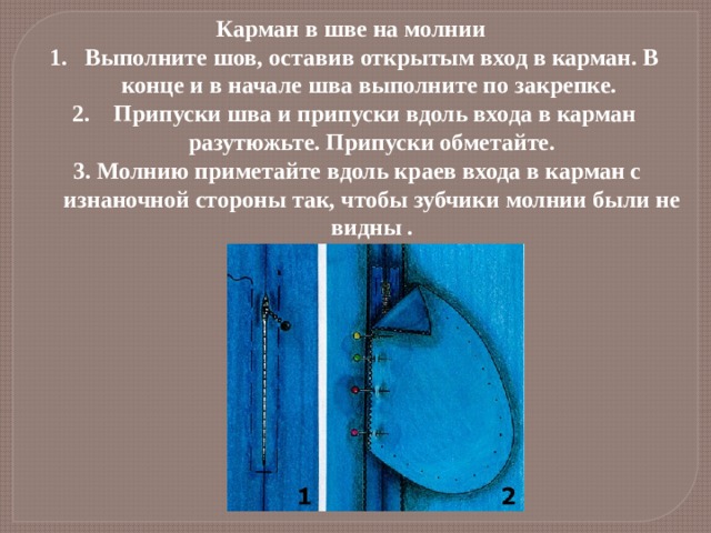 Карман в шве на молнии Выполните шов, оставив открытым вход в карман. В конце и в начале шва выполните по закрепке.  Припуски шва и припуски вдоль входа в карман разутюжьте. Припуски обметайте.  3. Молнию приметайте вдоль краев входа в карман с изнаночной стороны так, чтобы зубчики молнии были не видны . 