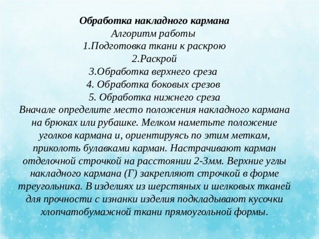 Обработка накладного кармана Алгоритм работы 1.Подготовка ткани к раскрою  2.Раскрой 3.Обработка верхнего среза 4. Обработка боковых срезов 5. Обработка нижнего среза Вначале определите место положения накладного кармана на брюках или рубашке. Мелком наметьте положение уголков кармана и, ориентируясь по этим меткам, приколоть булавками карман. Настрачивают карман отделочной строчкой на расстоянии 2-3мм. Верхние углы накладного кармана (Г) закрепляют строчкой в форме треугольника. В изделиях из шерстяных и шелковых тканей для прочности с изнанки изделия подкладывают кусочки хлопчатобумажной ткани прямоугольной формы. 