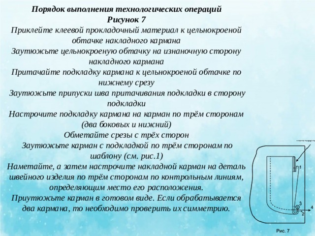 Порядок выполнения технологических операций Рисунок 7 Приклейте клеевой прокладочный материал к цельнокроеной обтачке накладного кармана Заутюжьте цельнокроеную обтачку на изнаночную сторону накладного кармана Притачайте подкладку кармана к цельнокроеной обтачке по нижнему срезу   Заутюжьте припуски шва притачивания подкладки в сторону подкладки Настрочите подкладку кармана на карман по трём сторонам (два боковых и нижний) Обметайте срезы с трёх сторон   Заутюжьте карман с подкладкой по трём сторонам по шаблону (см. рис.1) Наметайте, а затем настрочите накладной карман на деталь швейного изделия по трём сторонам по контрольным линиям, определяющим место его расположения. Приутюжьте карман в готовом виде. Если обрабатывается два кармана, то необходимо проверить их симметрию.   
