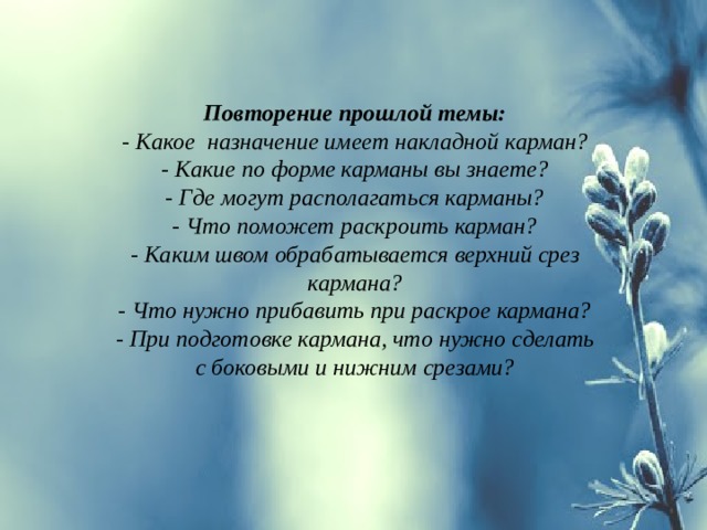 Повторение прошлой темы: - Какое назначение имеет накладной карман? - Какие по форме карманы вы знаете? - Где могут располагаться карманы? - Что поможет раскроить карман? - Каким швом обрабатывается верхний срез кармана? - Что нужно прибавить при раскрое кармана? - При подготовке кармана, что нужно сделать с боковыми и нижним срезами?  