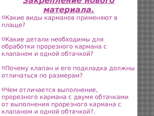 Закрепление нового материала. Какие виды карманов применяют в плаще? Какие детали необходимы для обработки прорезного кармана с клапаном и одной обтачкой? Почему клапан и его подкладка должны отличаться по размерам? Чем отличается выполнение, прорезного кармана с двумя обтачками от выполнения прорезного кармана с клапаном и одной обтачкой?. 