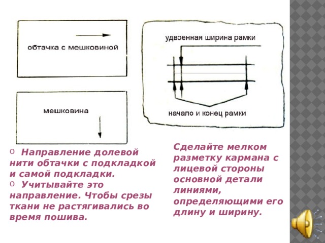 Сделайте мелком разметку кармана с лицевой стороны основной детали линиями, определяющими его длину и ширину.  Направление долевой нити обтачки с подкладкой и самой подкладки.  Учитывайте это направление. Чтобы срезы ткани не растягивались во время пошива. 