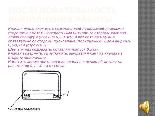 Последовательность выполнения работы Клапан нужно сложить с подклапанной подкладкой лицевыми сторонами, сметать контрастными нитками со стороны клапана, делая посадку в углах на 0,2-0,3см. А вот обтачать нужно обязательно со стороны подклапана (подкладжки), швом шириной 0,5-0,7см (строчка 1).  Швы в углах подрезать, оставляя припуск 0,3 см.  Клапан вывернуть, приутюжить, выправляя кант из клапана в сторону подклапана.  Наметить линию притачивания клапана к основной детали на расстоянии 0,7-1,0 см от среза. 