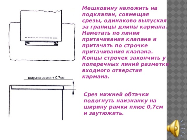 Мешковину наложить на подклапан, совмещая срезы, одинаково выпуская за границы длины кармана. Наметать по линии притачивания клапана и притачать по строчке притачивания клапана. Концы строчек закончить у поперечных линий разметки входного отверстия кармана. Срез нижней обтачки подогнуть наизнанку на ширину рамки плюс 0,7см и заутюжить. 