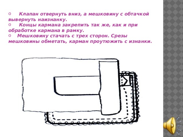  Клапан отвернуть вниз, а мешковину с обтачкой вывернуть наизнанку.  Концы кармана закрепить так же, как и при обработке кармана в рамку.  Мешковину стачать с трех сторон. Срезы мешковины обметать, карман проутюжить с изнанки. 