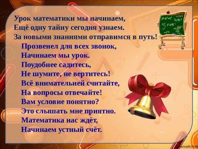 Урок математики мы начинаем, Ещё одну тайну сегодня узнаем. За новыми знаниями отправимся в путь!  Прозвенел для всех звонок,  Начинаем мы урок.  Поудобнее садитесь,  Не шумите, не вертитесь!  Всё внимательней считайте,  На вопросы отвечайте!  Вам условие понятно?  Это слышать мне приятно.  Математика нас ждёт,  Начинаем устный счёт. 