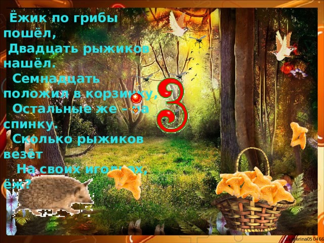 Ёжик по грибы пошёл,  Двадцать рыжиков нашёл.  Семнадцать положил в корзинку,  Остальные же – на спинку.  Сколько рыжиков везёт  На своих иголках, ёж? 