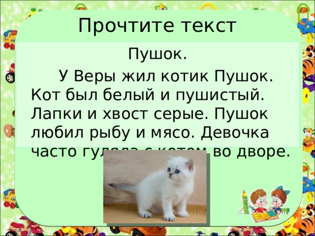 Прочтите текст Пушок.  У Веры жил котик Пушок. Кот был белый и пушистый. Лапки и хвост серые. Пушок любил рыбу и мясо. Девочка часто гуляла с котом во дворе. 