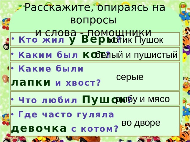 Расскажите, опираясь на вопросы  и слова - помощники Кто жил у Веры ? котик Пушок Каким был кот ? белый и пушистый Какие были лапки и хвост? серые Что любил Пушок ? рыбу и мясо Где часто гуляла девочка с котом? во дворе 