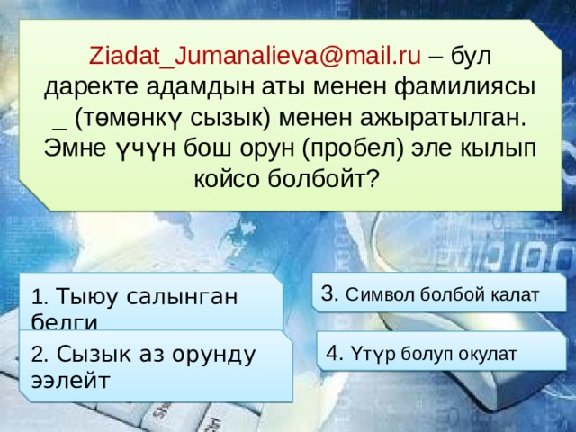 Ziadat_Jumanalieva@mail.ru – бул даректе адамдын аты менен фамилиясы _ (төмөнкү сызык) менен ажыратылган. Эмне үчүн бош орун (пробел) эле кылып койсо болбойт? 3. Символ болбой калат 1. Тыюу салынган белги 2. Сызык аз орунду ээлейт  4. Үтүр болуп окулат 