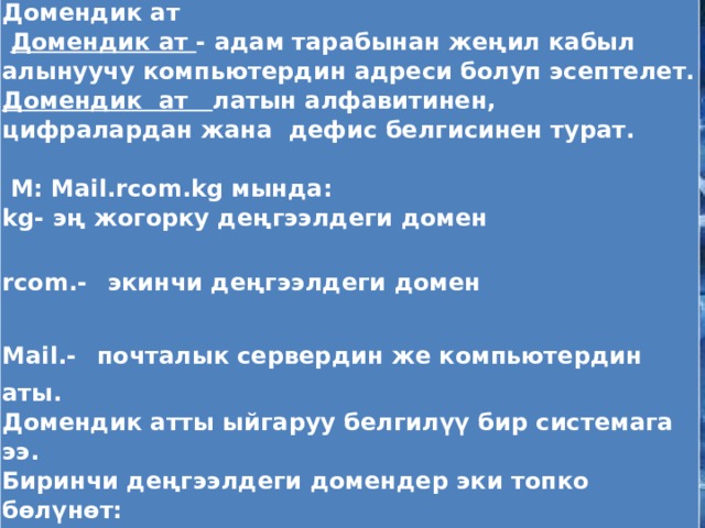 Домендик ат  Домендик ат - адам тарабынан жеңил кабыл алынуучу компьютердин адреси болуп эсептелет. Домендик ат латын алфавитинен, цифралардан жана дефис белгисинен турат.  М: Mail.rcom.kg мында: kg- эң жогорку деңгээлдеги домен rcom.-  экинчи деңгээлдеги домен Mail.-  почталык сервердин же компьютердин аты. Домендик атты ыйгаруу белгилүү бир системага ээ. Биринчи деңгээлдеги домендер эки топко бөлүнөт: аймактык (ru, ua,uk, us); аймактык эмес (com, org, net).      