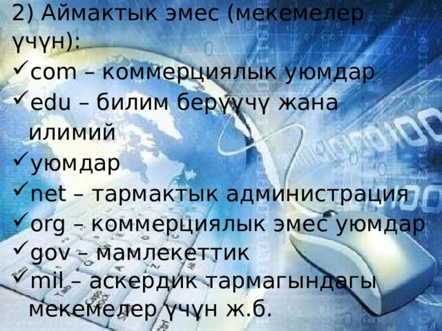2) Аймактык эмес (мекемелер үчүн): com – коммерциялык уюмдар edu – билим берүүчү жана илимий уюмдар net – тармактык администрация org – коммерциялык эмес уюмдар gov – мамлекеттик mil – аскердик тармагындагы мекемелер үчүн ж.б.   