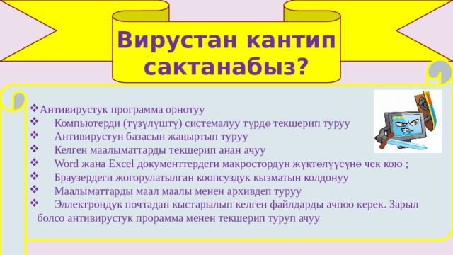 Вирустан кантип сактанабыз? Антивирустук программа орнотуу  Компьютерди (түзүлүштү) системалуу түрдө текшерип туруу  Антивирустун базасын жаңыртып туруу  Келген маалыматтарды текшерип анан ачуу  Word жана Excel документтердеги макростордун жүктөлүүсүнө чек кою ;  Браузердеги жогорулатылган коопсуздук кызматын колдонуу  Маалыматтарды маал маалы менен архивдеп туруу  Эллектрондук почтадан кыстарылып келген файлдарды ачпоо керек. Зарыл болсо антивирустук прорамма менен текшерип туруп ачуу 