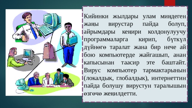 Кийинки жылдары улам миңдеген жаңы вирустар пайда болуп, айрымдары кеңири колдонулуучу программаларга кирип, бүткүл дүйнөгө таралат жана бир нече ай бою компьютерде жайгашып, анан капысынан таасир эте баштайт. Вирус компьютер тармактарынын (локалдык, глобалдык), интернеттин пайда болушу вирустун таралышын өзгөчө жеңилдетти. 