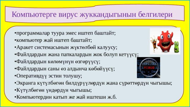 Компьютерге вирус жуккандыгынын белгилери •  программалар туура эмес иштеп баштайт; •  компьютер жай иштеп баштайт; •  Аракет системасынын жүктөлбөй калуусу; •  Файлдардын жана папкалардын жок болуп кетүүсү; •  Файлдардын көлөмүнүн өзгөрүүсү; •  Файлдардын саны өз алдынча көбөйүүсү; •  Оперативдүү эстин толушу; •  Экранга күтүлбөгөн билдүрүүлөрдүн жана сүрөттөрдүн чыгышы; •  Күтүлбөгөн үндөрдүн чыгышы; •  Компьютердин катып же жай иштеши ж.б.  