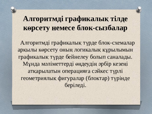 Алгоритмді графикалық тілде көрсету немесе блок-сызбалар     Алгоритмді графикалық түрде блок-схемалар арқылы көрсету оның логикалық құрылымын графикалық түрде бейнелеу болып саналады. Мұнда мәліметтерді өңдеудің әрбір кезеңі атқарылатын операцияға сәйкес түрлі геометриялық фигуралар (блоктар) түрінде беріледі. 