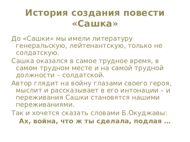 История создания повести «Сашка» До «Сашки» мы имели литературу генеральскую, лейтенантскую, только не солдатскую. Сашка оказался в самое трудное время, в самом трудном месте и на самой трудной должности – солдатской. Автор глядит на войну глазами своего героя, мыслит и рассказывает в его интонации – и переживания Сашки становятся нашими переживаниями. Так и хочется сказать словами Б.Окуджавы: Ах, война, что ж ты сделала, подлая … 