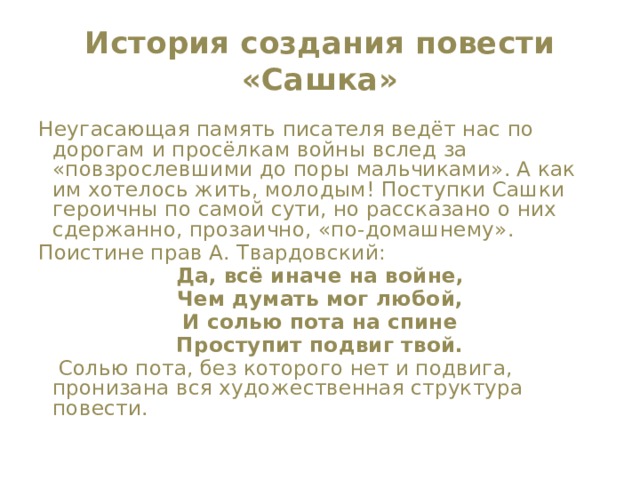 История создания повести «Сашка» Неугасающая память писателя ведёт нас по дорогам и просёлкам войны вслед за «повзрослевшими до поры мальчиками». А как им хотелось жить, молодым! Поступки Сашки героичны по самой сути, но рассказано о них сдержанно, прозаично, «по-домашнему». Поистине прав А. Твардовский: Да, всё иначе на войне, Чем думать мог любой, И солью пота на спине Проступит подвиг твой.  Солью пота, без которого нет и подвига, пронизана вся художественная структура повести. 