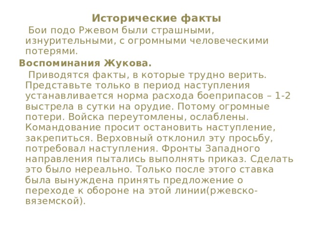 Исторические факты    Бои подо Ржевом были страшными, изнурительными, с огромными человеческими потерями. Воспоминания Жукова.  Приводятся факты, в которые трудно верить. Представьте только в период наступления устанавливается норма расхода боеприпасов – 1-2 выстрела в сутки на орудие. Потому огромные потери. Войска переутомлены, ослаблены. Командование просит остановить наступление, закрепиться. Верховный отклонил эту просьбу, потребовал наступления. Фронты Западного направления пытались выполнять приказ. Сделать это было нереально. Только после этого ставка была вынуждена принять предложение о переходе к обороне на этой линии(ржевско-вяземской). 