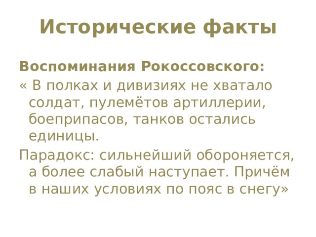 Исторические факты   Воспоминания Рокоссовского: « В полках и дивизиях не хватало солдат, пулемётов артиллерии, боеприпасов, танков остались единицы. Парадокс: сильнейший обороняется, а более слабый наступает. Причём в наших условиях по пояс в снегу» 