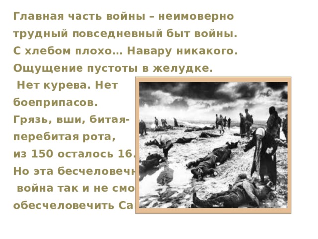 Главная часть войны – неимоверно трудный повседневный быт войны. С хлебом плохо… Навару никакого. Ощущение пустоты в желудке.  Нет курева. Нет боеприпасов. Грязь, вши, битая- перебитая рота, из 150 осталось 16. Но эта бесчеловечная  война так и не смогла обесчеловечить Сашку.  