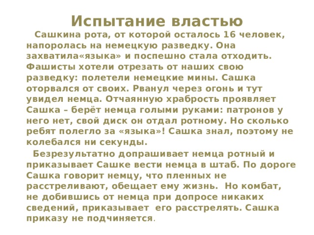 Испытание властью    Сашкина рота, от которой осталось 16 человек, напоролась на немецкую разведку. Она захватила«языка» и поспешно стала отходить. Фашисты хотели отрезать от наших свою разведку: полетели немецкие мины. Сашка оторвался от своих. Рванул через огонь и тут увидел немца. Отчаянную храбрость проявляет Сашка – берёт немца голыми руками: патронов у него нет, свой диск он отдал ротному. Но сколько ребят полегло за «языка»! Сашка знал, поэтому не колебался ни секунды.  Безрезультатно допрашивает немца ротный и приказывает Сашке вести немца в штаб. По дороге Сашка говорит немцу, что пленных не расстреливают, обещает ему жизнь. Но комбат, не добившись от немца при допросе никаких сведений, приказывает его расстрелять. Сашка приказу не подчиняется . 