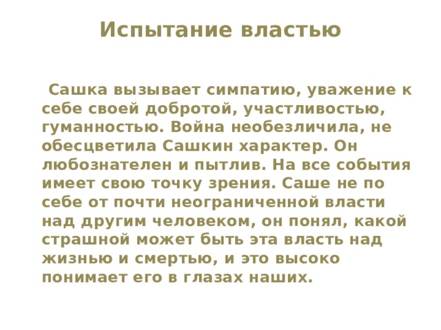 Испытание властью    Сашка вызывает симпатию, уважение к себе своей добротой, участливостью, гуманностью. Война необезличила, не обесцветила Сашкин характер. Он любознателен и пытлив. На все события имеет свою точку зрения. Саше не по себе от почти неограниченной власти над другим человеком, он понял, какой страшной может быть эта власть над жизнью и смертью, и это высоко понимает его в глазах наших. 