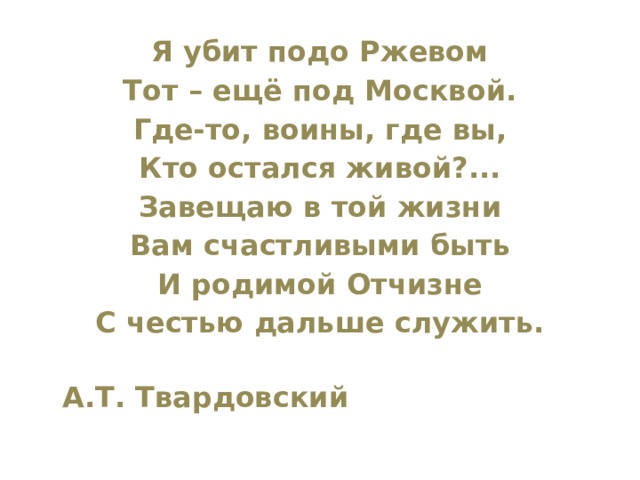 Я убит подо Ржевом Тот – ещё под Москвой. Где-то, воины, где вы, Кто остался живой?... Завещаю в той жизни Вам счастливыми быть И родимой Отчизне С честью дальше служить.  А.Т. Твардовский 