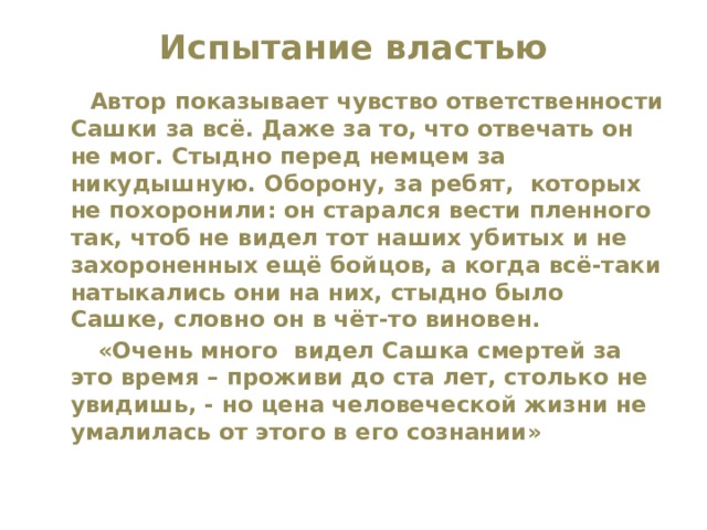 Испытание властью    Автор показывает чувство ответственности Сашки за всё. Даже за то, что отвечать он не мог. Стыдно перед немцем за никудышную. Оборону, за ребят, которых не похоронили: он старался вести пленного так, чтоб не видел тот наших убитых и не захороненных ещё бойцов, а когда всё-таки натыкались они на них, стыдно было Сашке, словно он в чёт-то виновен.  «Очень много видел Сашка смертей за это время – проживи до ста лет, столько не увидишь, - но цена человеческой жизни не умалилась от этого в его сознании» 