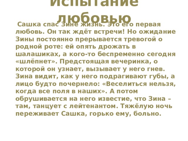 Испытание любовью    Сашка спас Зине жизнь. Это его первая любовь. Он так ждёт встречи! Но ожидание Зины постоянно прерывается тревогой о родной роте: ей опять дрожать в шалашиках, а кого-то беспременно сегодня «шлёпнет». Предстоящая вечеринка, о которой он узнает, вызывает у него гнев. Зина видит, как у него подрагивают губы, а лицо будто почернело: «Веселиться нельзя, когда все поля в наших». А потом обрушивается на него известие, что Зина – там, танцует с лейтенантом. Тяжёлую ночь переживает Сашка, горько ему, больно. 