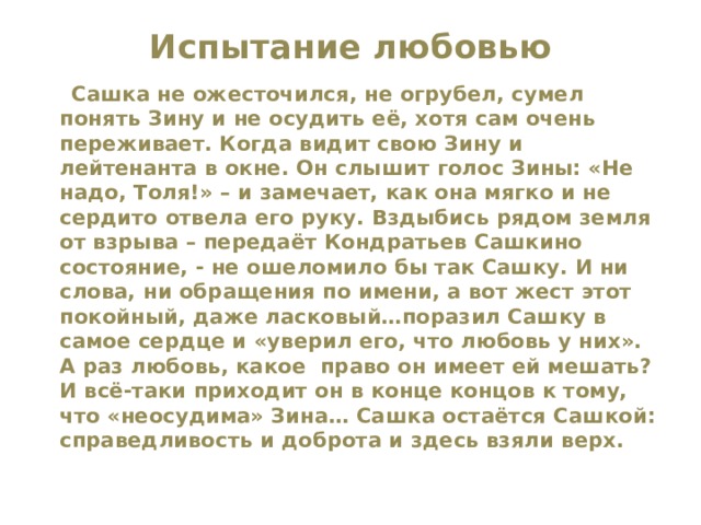 Испытание любовью    Сашка не ожесточился, не огрубел, сумел понять Зину и не осудить её, хотя сам очень переживает. Когда видит свою Зину и лейтенанта в окне. Он слышит голос Зины: «Не надо, Толя!» – и замечает, как она мягко и не сердито отвела его руку. Вздыбись рядом земля от взрыва – передаёт Кондратьев Сашкино состояние, - не ошеломило бы так Сашку. И ни слова, ни обращения по имени, а вот жест этот покойный, даже ласковый…поразил Сашку в самое сердце и «уверил его, что любовь у них». А раз любовь, какое право он имеет ей мешать? И всё-таки приходит он в конце концов к тому, что «неосудима» Зина… Сашка остаётся Сашкой: справедливость и доброта и здесь взяли верх.  