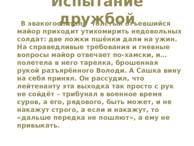 Испытание дружбой    В эвакогоспитале толстый отъевшийся майор приходит утихомирить недовольных солдат: две ложки пшёнки дали на ужин. На справедливые требования и гневные вопросы майор отвечает по-хамски, и… полетела в него тарелка, брошенная рукой разъярённого Володи. А Сашка вину на себя принял. Он рассудил, что лейтенанту эта выходка так просто с рук не сойдёт – трибунал в военное время суров, а его, рядового, быть может, и не накажут строго, а если и накажут, то «дальше передка не пошлют», а ему не привыкать. 