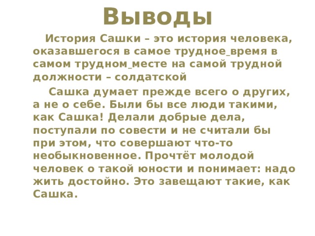 Выводы    История Сашки – это история человека, оказавшегося в самое трудное  время в самом трудном  месте на самой трудной должности – солдатской  Сашка думает прежде всего о других, а не о себе. Были бы все люди такими, как Сашка! Делали добрые дела, поступали по совести и не считали бы при этом, что совершают что-то необыкновенное. Прочтёт молодой человек о такой юности и понимает: надо жить достойно. Это завещают такие, как Сашка. 