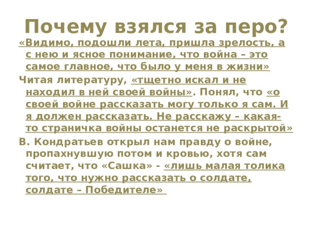 Почему взялся за перо?   «Видимо, подошли лета, пришла зрелость, а с нею и ясное понимание, что война – это самое главное, что было у меня в жизни» Читая литературу, «тщетно искал и не находил в ней своей войны» . Понял, что «о своей войне рассказать могу только я сам. И я должен рассказать. Не расскажу – какая-то страничка войны останется не раскрытой» В. Кондратьев открыл нам правду о войне, пропахнувшую потом и кровью, хотя сам считает, что «Сашка» - «лишь малая толика того, что нужно рассказать о солдате, солдате – Победителе» 