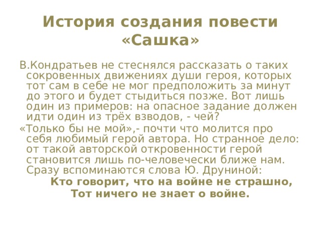 История создания повести «Сашка» В.Кондратьев не стеснялся рассказать о таких сокровенных движениях души героя, которых тот сам в себе не мог предположить за минут до этого и будет стыдиться позже. Вот лишь один из примеров: на опасное задание должен идти один из трёх взводов, - чей? «Только бы не мой»,- почти что молится про себя любимый герой автора. Но странное дело: от такой авторской откровенности герой становится лишь по-человечески ближе нам. Сразу вспоминаются слова Ю. Друниной:  Кто говорит, что на войне не страшно, Тот ничего не знает о войне. 