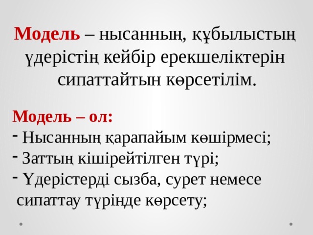 Модель – нысанның, құбылыстың үдерістің кейбір ерекшеліктерін сипаттайтын көрсетілім. Модель – ол: Нысанның қарапайым көшірмесі; Заттың кішірейтілген түрі; Үдерістерді сызба, сурет немесе  сипаттау түрінде көрсету; 