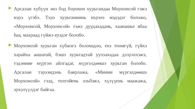 Арсалан хүбү үн энэ бод борохо н х урьгандаа Морxонсой гэжэ нэрэ үгэбэ. Тэрэ хурьган ии нь нэрэеэ мэдэдэг боложо, «Морxонсой, Морxонсой» гэжэ дуудахадань, хаанашье ябаа hаа, маараад гүйжэ ерэдэг болобо. Морxонсой хурьга н хүбжэгэ болоходоо, ехэ тоомгүй, г үйх э харайха аашатай, бэшэ хурьтадтай уулзахадаа дээрэлхэжэ, тэдэниие мүргэн айлгадаг, мүргэлдөөшэ хурьган болобо. Арсалан тэрээндэнь баярлажа, «Минии мүргэлдөөшэ Морxонсой» гээд, толгойень эльбэжэ, хүзүүень маажажа, эрхэлүүлдэг байгаа.  