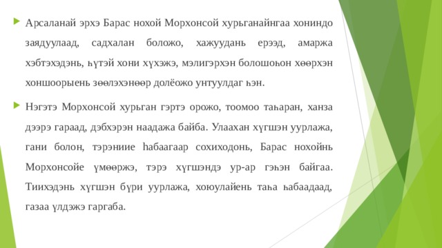 Арсалан ай эрхэ Барас нохой Морxонсой х ур ьганайнга а хонинд о заядуулаад, садхала н боложо, хажуудань ерээд, амаржа хэбтэхэдэнь, һүтэй хо ни хү хэжэ, м элигэрхэн болошоһон хөөрхэн хоншоорыень зөөлэхэнөөр долёожо унтуулдаг һэн. Нэгэтэ Морxонсой хурьга н гэртэ орожо, тоомоо таһаран, ханза дээрэ гараад, дэбхэрэ н н аадажа байба. Улаах ан х үгшэн уурлажа, га н и боло н, тэрэниие hабаагаар сохиходонь, Барас н охойнь Морxонсойе үмөөржэ, тэрэ хүгшэндэ ур-ар гэһэн байгаа. Тиихэдэнь хүгшэн бүри уурлажа, хоюулайень таһа һабаадаад, газаа үлдэжэ гаргаба.  