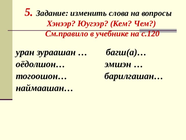     5. Задание: изменить слова на вопросы  Хэнээр? Юугээр? (Кем? Чем?)  См.правило в учебнике на с.120   уран зураашан … багш(а)… оёдолшон… эмшэн … тогоошон… барилгашан… наймаашан… 