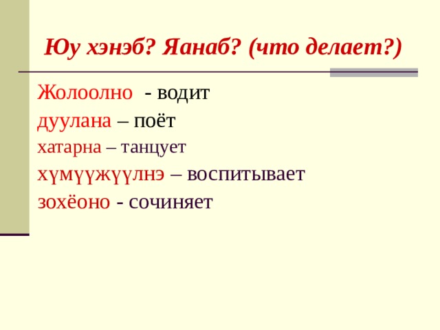   Юу хэнэб? Яанаб? (что делает?) Жолоолно -  водит дуулана –  поёт хатарна – танцует хүмүүжүүлнэ – воспитывает зохёоно - сочиняет  